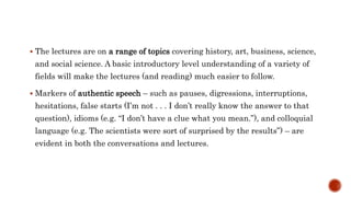 The lectures are on a range of topics covering history, art, business, science,
and social science. A basic introductory level understanding of a variety of
fields will make the lectures (and reading) much easier to follow.
 Markers of authentic speech – such as pauses, digressions, interruptions,
hesitations, false starts (I’m not . . . I don’t really know the answer to that
question), idioms (e.g. “I don’t have a clue what you mean.”), and colloquial
language (e.g. The scientists were sort of surprised by the results”) – are
evident in both the conversations and lectures.
 