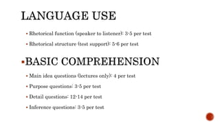  Rhetorical function (speaker to listener): 3-5 per test
 Rhetorical structure (test support): 5-6 per test

 Main idea questions (lectures only): 4 per test
 Purpose questions: 3-5 per test
 Detail questions: 12-14 per test
 Inference questions: 3-5 per test
 