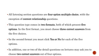  All listening section questions are four option multiple choice, with the
exception of content relationship questions.
 This question type comes in two formats, both of which present five
options. In the first format, you must choose three correct answers from
the five choices.
 In the second format you must click Yes or No for each of the five
options.
 In addition, one or two of the detail questions on lectures may ask you to
choose two correct answers out of four options.
 