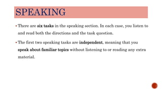 SPEAKING
 There are six tasks in the speaking section. In each case, you listen to
and read both the directions and the task question.
 The first two speaking tasks are independent, meaning that you
speak about familiar topics without listening to or reading any extra
material.
 