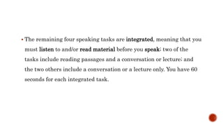  The remaining four speaking tasks are integrated, meaning that you
must listen to and/or read material before you speak; two of the
tasks include reading passages and a conversation or lecture; and
the two others include a conversation or a lecture only. You have 60
seconds for each integrated task.
 