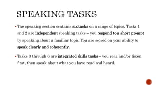  The speaking section contains six tasks on a range of topics. Tasks 1
and 2 are independent speaking tasks – you respond to a short prompt
by speaking about a familiar topic. You are scored on your ability to
speak clearly and coherently.
 Tasks 3 through 6 are integrated skills tasks – you read and/or listen
first, then speak about what you have read and heard.
 