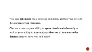  You may take notes while you read and listen, and use your notes to
help prepare your responses.
 You are scored on your ability to speak clearly and coherently as
well as your ability to accurately synthesize and summarize the
information you have read and heard.
 