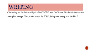 WRITING
 The writing section is the final part of the TOEFL® test. You’ll have 50 minutes to write two
complete essays. They are known as the TOEFL integrated essay, and the TOEFL
 