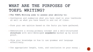 WHAT ARE THE PURPOSES OF
TOEFL WRITING?
 The TOEFL Writing aims to assess your ability to:
• Synthesize and summarize what you have read in your textbooks
as well as what you have heard in and out of class.
• Form your own opinion based on the facts you have gathered.
• Demonstrate a strong primary concept and a well-structured
structure with well-developed arguments backed up by solid
proof.
• Show your knowledge on how to use grammar and language
effectively.
• Use appropriate length, tone, and conclusion on your essay .
 
