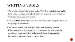  The writing task contains two tasks. Task 1 is an integrated skills
task – you read and listen first, then you write an essay based on
what you have read and heard.
 You may take notes while you read and listen and use your notes to
help prepare your essay.
 You are scored on how well you select and correctly present
information from the lecture as it relates to information in the
reading passage as well as on how well you write generally
(vocabulary, grammar, and organization).
 