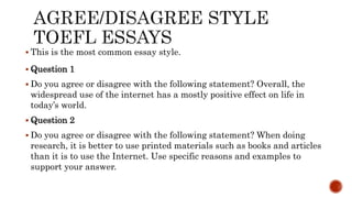  This is the most common essay style.
 Question 1
 Do you agree or disagree with the following statement? Overall, the
widespread use of the internet has a mostly positive effect on life in
today’s world.
 Question 2
 Do you agree or disagree with the following statement? When doing
research, it is better to use printed materials such as books and articles
than it is to use the Internet. Use specific reasons and examples to
support your answer.
 