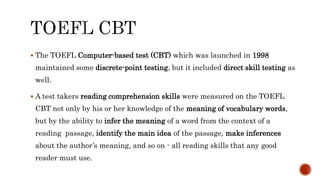  The TOEFL Computer-based test (CBT) which was launched in 1998
maintained some discrete-point testing, but it included direct skill testing as
well.
 A test takers reading comprehension skills were measured on the TOEFL
CBT not only by his or her knowledge of the meaning of vocabulary words,
but by the ability to infer the meaning of a word from the context of a
reading passage, identify the main idea of the passage, make inferences
about the author’s meaning, and so on - all reading skills that any good
reader must use.
 