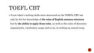  A test taker’s writing skills were measured on the TOEFL CBT not
only by his her knowledge of the rules of English sentence structure
but by the ability to apply those rules, as well as the rules of discourse
organization, vocabulary usage and so on, in writing an actual essay.
 