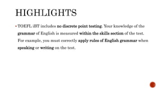  TOEFL iBT includes no discrete point testing. Your knowledge of the
grammar of English is measured within the skills section of the test.
For example, you must correctly apply rules of English grammar when
speaking or writing on the test.
 