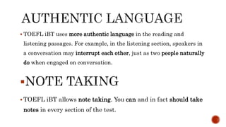  TOEFL iBT uses more authentic language in the reading and
listening passages. For example, in the listening section, speakers in
a conversation may interrupt each other, just as two people naturally
do when engaged on conversation.

 TOEFL iBT allows note taking. You can and in fact should take
notes in every section of the test.
 