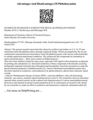 Advantages And Disadvantages Of Phthalocyanine
STUDIES ON OXADIAZOLE SUBSTITUTED METAL (II) PHTHALOCYANINES
Shoukat Ali R A, J Keshavayya and Maliyappa M R
Department of Chemistry, School of Chemical Sciences,
Jnana Sahyadri, Kuvempu University,
Shankaraghatta 577 451, Shimoga, Karnataka, India. Email:shoukichem@gmail.com, Cell: +91
9164113355
Abstract: The present research report describes about the synthesis and studies on 2, 9, 16, 23 tetra
substituted metal (II) phthalocyanines through oxadiazole bridge. Which are prepared by the one pot
condensation reaction between tetracarboxy metal (II) phthalocyanines with various carbo hydrazides
in suitable optimized experimental conditions. The synthesized title compounds are amorphous in
nature and bottle green ... Show more content on Helpwriting.net ...
They have been studied in detail for many years, especially with regard to their properties as pigments
for printing inks and plastics [1]. Structural similarities of these compounds with naturally occurring
biologically important molecules like chlorophyll and hemoglobin, forced the researchers to study the
physicochemical properties of phthalocyanines [2]. Various substituted metal phthalocyanines have
also been reported as conductors, semiconductors [3], photoconductors, photovoltaic materials, liquid
crystals
, catalysts, Photodynamic therapy of tumors (PDT) , corrosion inhibitors, solar cell functioning
materials , gas sensors, nonlinear optical limiting devices etc[4 5]. The researchers from our laboratory
reported many research articles on the synthesis and characterization of various metal phthalocyanine
derivatives and reported in journal of good reputation [6 8]. In continuation of research work carried
by our researcher we made an effort to synthesize and characterize oxadiazole substituted cobalt (II)
... Get more on HelpWriting.net ...
 