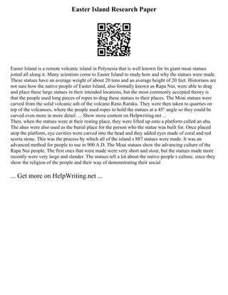 Easter Island Research Paper
Easter Island is a remote volcanic island in Polynesia that is well known for its giant moai statues
jotted all along it. Many scientists come to Easter Island to study how and why the statues were made.
These statues have an average weight of about 20 tons and an average height of 20 feet. Historians are
not sure how the native people of Easter Island, also formally known as Rapa Nui, were able to drag
and place these large statues in their intended locations, but the most commonly accepted theory is
that the people used long pieces of ropes to drag these statues to their places. The Moai statues were
carved from the solid volcanic ash of the volcano Rano Raraku. They were then taken to quarries on
top of the volcanoes, where the people used ropes to hold the statues at a 45° angle so they could be
carved even more in more detail. ... Show more content on Helpwriting.net ...
Then, when the statues were at their resting place, they were lifted up onto a platform called an ahu.
The ahus were also used as the burial place for the person who the statue was built for. Once placed
atop the platform, eye cavities were carved into the head and they added eyes made of coral and red
scoria stone. This was the process by which all of the island s 887 statues were made. It was an
advanced method for people to use in 900 A.D. The Moai statues show the advancing culture of the
Rapa Nui people. The first ones that were made were very short and stout, but the statues made more
recently were very large and slender. The statues tell a lot about the native people s culture, since they
show the religion of the people and their way of demonstrating their social
... Get more on HelpWriting.net ...
 