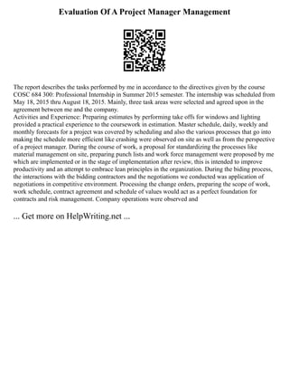 Evaluation Of A Project Manager Management
The report describes the tasks performed by me in accordance to the directives given by the course
COSC 684 300: Professional Internship in Summer 2015 semester. The internship was scheduled from
May 18, 2015 thru August 18, 2015. Mainly, three task areas were selected and agreed upon in the
agreement between me and the company.
Activities and Experience: Preparing estimates by performing take offs for windows and lighting
provided a practical experience to the coursework in estimation. Master schedule, daily, weekly and
monthly forecasts for a project was covered by scheduling and also the various processes that go into
making the schedule more efficient like crashing were observed on site as well as from the perspective
of a project manager. During the course of work, a proposal for standardizing the processes like
material management on site, preparing punch lists and work force management were proposed by me
which are implemented or in the stage of implementation after review, this is intended to improve
productivity and an attempt to embrace lean principles in the organization. During the biding process,
the interactions with the bidding contractors and the negotiations we conducted was application of
negotiations in competitive environment. Processing the change orders, preparing the scope of work,
work schedule, contract agreement and schedule of values would act as a perfect foundation for
contracts and risk management. Company operations were observed and
... Get more on HelpWriting.net ...
 