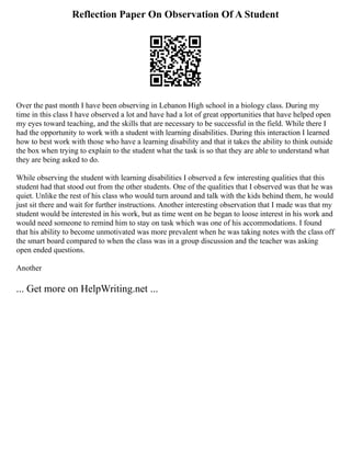 Reflection Paper On Observation Of A Student
Over the past month I have been observing in Lebanon High school in a biology class. During my
time in this class I have observed a lot and have had a lot of great opportunities that have helped open
my eyes toward teaching, and the skills that are necessary to be successful in the field. While there I
had the opportunity to work with a student with learning disabilities. During this interaction I learned
how to best work with those who have a learning disability and that it takes the ability to think outside
the box when trying to explain to the student what the task is so that they are able to understand what
they are being asked to do.
While observing the student with learning disabilities I observed a few interesting qualities that this
student had that stood out from the other students. One of the qualities that I observed was that he was
quiet. Unlike the rest of his class who would turn around and talk with the kids behind them, he would
just sit there and wait for further instructions. Another interesting observation that I made was that my
student would be interested in his work, but as time went on he began to loose interest in his work and
would need someone to remind him to stay on task which was one of his accommodations. I found
that his ability to become unmotivated was more prevalent when he was taking notes with the class off
the smart board compared to when the class was in a group discussion and the teacher was asking
open ended questions.
Another
... Get more on HelpWriting.net ...
 