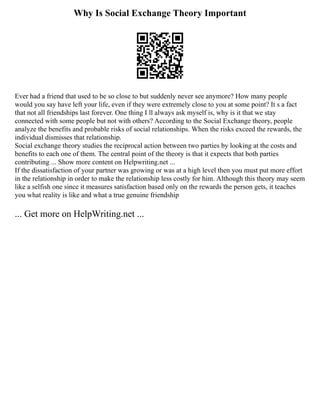 Why Is Social Exchange Theory Important
Ever had a friend that used to be so close to but suddenly never see anymore? How many people
would you say have left your life, even if they were extremely close to you at some point? It s a fact
that not all friendships last forever. One thing I ll always ask myself is, why is it that we stay
connected with some people but not with others? According to the Social Exchange theory, people
analyze the benefits and probable risks of social relationships. When the risks exceed the rewards, the
individual dismisses that relationship.
Social exchange theory studies the reciprocal action between two parties by looking at the costs and
benefits to each one of them. The central point of the theory is that it expects that both parties
contributing ... Show more content on Helpwriting.net ...
If the dissatisfaction of your partner was growing or was at a high level then you must put more effort
in the relationship in order to make the relationship less costly for him. Although this theory may seem
like a selfish one since it measures satisfaction based only on the rewards the person gets, it teaches
you what reality is like and what a true genuine friendship
... Get more on HelpWriting.net ...
 