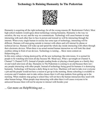 Technology Is Ruining Humanity In The Pedestrian
Humanity is acquiring all the right technology for all the wrong reasons (R. Buckminster Fuller). Most
high school students would agree about technology ruining humanity. Humanity is the way we
socialize, the way we act, and the way we communicate. Technology will cause humans to stop
interacting with each other face to face in person and instead we will be interacting through the
internet. When every single human in society has some type of technology, interacting will be
different. Humans will stop going outside to interact with others and will interact by phone or
technical device. Humans will wake up and spend the whole day inside interacting with others through
their electronic devices. When there is no actual normal human interaction we will look like dead
zombies sitting in front of our devices. Technology is ruining ... Show more content on
Helpwriting.net ...
In this story culture is being destroyed by all the new technology like televisions. It is normal for
people to be watching television all day because Mr. Mead says, What s up tonight on Channel 4,
Channel 7, Channel 9 (97). Instead of people reading books or playing a board game as a family they
sit and watch television all day. Humanity in The Pedestrian is coming to an end because there isn t
any people interacting with other people. Instead of technology being good for humans it is destroying
humanity. Technology will become a daily thing in our lives. Machines will start to take over everyone
s job and the people would not have a reason to get up in the morning. Home schooling is available to
everyone and if students start to take online classes then it will stop students from getting up in the
morning. When students stop going to school they will not have the human interaction they need with
other human beings. When people stop interacting with other then it will cause everyone to be
antisocial because there will not be anyone to interact with besides your
... Get more on HelpWriting.net ...
 