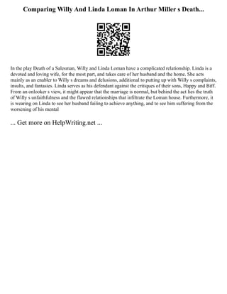 Comparing Willy And Linda Loman In Arthur Miller s Death...
In the play Death of a Salesman, Willy and Linda Loman have a complicated relationship. Linda is a
devoted and loving wife, for the most part, and takes care of her husband and the home. She acts
mainly as an enabler to Willy s dreams and delusions, additional to putting up with Willy s complaints,
insults, and fantasies. Linda serves as his defendant against the critiques of their sons, Happy and Biff.
From an onlooker s view, it might appear that the marriage is normal, but behind the act lies the truth
of Willy s unfaithfulness and the flawed relationships that infiltrate the Loman house. Furthermore, it
is wearing on Linda to see her husband failing to achieve anything, and to see him suffering from the
worsening of his mental
... Get more on HelpWriting.net ...
 