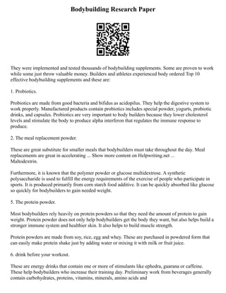 Bodybuilding Research Paper
They were implemented and tested thousands of bodybuilding supplements. Some are proven to work
while some just throw valuable money. Builders and athletes experienced body ordered Top 10
effective bodybuilding supplements and these are:
1. Probiotics.
Probiotics are made from good bacteria and bifidus as acidopilus. They help the digestive system to
work properly. Manufactured products contain probiotics includes special powder, yogurts, probiotic
drinks, and capsules. Probiotics are very important to body builders because they lower cholesterol
levels and stimulate the body to produce alpha interferon that regulates the immune response to
produce.
2. The meal replacement powder.
These are great substitute for smaller meals that bodybuilders must take throughout the day. Meal
replacements are great in accelerating ... Show more content on Helpwriting.net ...
Maltodextrin.
Furthermore, it is known that the polymer powder or glucose multidextrose. A synthetic
polysaccharide is used to fulfill the energy requirements of the exercise of people who participate in
sports. It is produced primarily from corn starch food additive. It can be quickly absorbed like glucose
so quickly for bodybuilders to gain needed weight.
5. The protein powder.
Most bodybuilders rely heavily on protein powders so that they need the amount of protein to gain
weight. Protein powder does not only help bodybuilders get the body they want, but also helps build a
stronger immune system and healthier skin. It also helps to build muscle strength.
Protein powders are made from soy, rice, egg and whey. These are purchased in powdered form that
can easily make protein shake just by adding water or mixing it with milk or fruit juice.
6. drink before your workout.
These are energy drinks that contain one or more of stimulants like ephedra, guarana or caffeine.
These help bodybuilders who increase their training day. Preliminary work from beverages generally
contain carbohydrates, proteins, vitamins, minerals, amino acids and
 