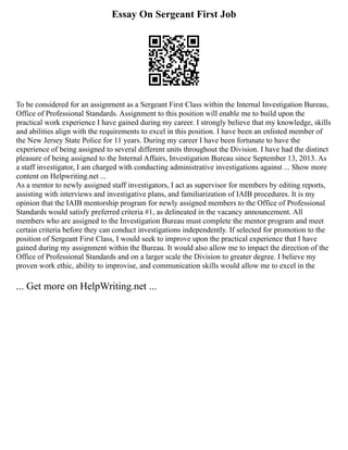 Essay On Sergeant First Job
To be considered for an assignment as a Sergeant First Class within the Internal Investigation Bureau,
Office of Professional Standards. Assignment to this position will enable me to build upon the
practical work experience I have gained during my career. I strongly believe that my knowledge, skills
and abilities align with the requirements to excel in this position. I have been an enlisted member of
the New Jersey State Police for 11 years. During my career I have been fortunate to have the
experience of being assigned to several different units throughout the Division. I have had the distinct
pleasure of being assigned to the Internal Affairs, Investigation Bureau since September 13, 2013. As
a staff investigator, I am charged with conducting administrative investigations against ... Show more
content on Helpwriting.net ...
As a mentor to newly assigned staff investigators, I act as supervisor for members by editing reports,
assisting with interviews and investigative plans, and familiarization of IAIB procedures. It is my
opinion that the IAIB mentorship program for newly assigned members to the Office of Professional
Standards would satisfy preferred criteria #1, as delineated in the vacancy announcement. All
members who are assigned to the Investigation Bureau must complete the mentor program and meet
certain criteria before they can conduct investigations independently. If selected for promotion to the
position of Sergeant First Class, I would seek to improve upon the practical experience that I have
gained during my assignment within the Bureau. It would also allow me to impact the direction of the
Office of Professional Standards and on a larger scale the Division to greater degree. I believe my
proven work ethic, ability to improvise, and communication skills would allow me to excel in the
... Get more on HelpWriting.net ...
 