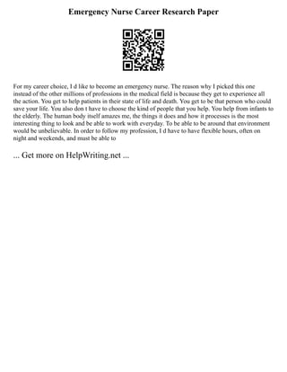 Emergency Nurse Career Research Paper
For my career choice, I d like to become an emergency nurse. The reason why I picked this one
instead of the other millions of professions in the medical field is because they get to experience all
the action. You get to help patients in their state of life and death. You get to be that person who could
save your life. You also don t have to choose the kind of people that you help. You help from infants to
the elderly. The human body itself amazes me, the things it does and how it processes is the most
interesting thing to look and be able to work with everyday. To be able to be around that environment
would be unbelievable. In order to follow my profession, I d have to have flexible hours, often on
night and weekends, and must be able to
... Get more on HelpWriting.net ...
 