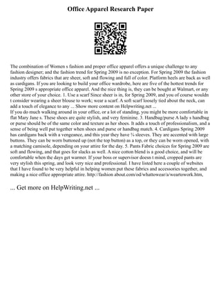Office Apparel Research Paper
The combination of Women s fashion and proper office apparel offers a unique challenge to any
fashion designer; and the fashion trend for Spring 2009 is no exception. For Spring 2009 the fashion
industry offers fabrics that are sheer, soft and flowing and full of color. Platform heels are back as well
as cardigans. If you are looking to build your office wardrobe, here are five of the hottest trends for
Spring 2009 s appropriate office apparel. And the nice thing is, they can be bought at Walmart, or any
other store of your choice. 1. Use a scarf Since sheer is in, for Spring 2009, and you of course wouldn
t consider wearing a sheer blouse to work; wear a scarf. A soft scarf loosely tied about the neck, can
add a touch of elegance to any ... Show more content on Helpwriting.net ...
If you do much walking around in your office, or a lot of standing, you might be more comfortable in
flat Mary Jane s. These shoes are quite stylish, and very feminine. 3. Handbag/purse A lady s handbag
or purse should be of the same color and texture as her shoes. It adds a touch of professionalism, and a
sense of being well put together when shoes and purse or handbag match. 4. Cardigans Spring 2009
has cardigans back with a vengeance, and this year they have ¾ sleeves. They are accented with large
buttons. They can be worn buttoned up (not the top button) as a top, or they can be worn opened, with
a matching camisole, depending on your attire for the day. 5. Pants Fabric choices for Spring 2009 are
soft and flowing, and that goes for slacks as well. A nice cotton blend is a good choice, and will be
comfortable when the days get warmer. If your boss or supervisor doesn t mind, cropped pants are
very stylish this spring, and look very nice and professional. I have listed here a couple of websites
that I have found to be very helpful in helping women put these fabrics and accessories together, and
making a nice office appropriate attire. http://fashion about.com/od/whattowear/a/weartowork.htm,
... Get more on HelpWriting.net ...
 