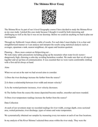 The Shimna River Essay
The Shimna River As part of our A level Geography course I have decided to study the Shimna River
as my case study. I picked this case study because I thought it would be both interesting and
challenging as well as the fact it was on our doorstep. Before we could do anything we had to plan our
investigation.
Through my fieldwork I must obtain a table of results. For such data I must display it in a clear and
straightforward manner so I can analyse and interpret the results using statistical analysis such as
averages, spearman s rank, nearest neighbour, chi square and location quotient.
Planning ... Show more content on Helpwriting.net ...
We took many safety precautions including going up the mountain when water levels weren t
dangerously high, choosing a calm day avoiding hazardous weather. We made sure that we all stayed
together and set up lines of communication. It was essential that we wore warm comfortable clothing
with a first aid kit always at hand.
Aims
When we set out at the start we had several aims to consider.
1) Does the river discharge increase the further from the source?
2) Is there a relationship between river width and stream velocity?
3) As the wetted perimeter increases, river velocity decreases.
4) The further from the source the stones deposited become smaller, smoother and more rounded.
5) Does river temperature readings increase the further from the source?
Data Collection
At each of our seventeen stops we recorded readings for river width, average depth, cross sectional
area, wetted perimeter, river discharge, types of stones and water temperature.
We systematically obtained our samples by measuring every ten meters at each of our four locations.
In my analysis of the River Shimna I selected three areas within the river study. They were the
 