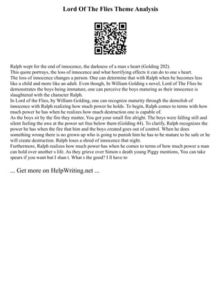 Lord Of The Flies Theme Analysis
Ralph wept for the end of innocence, the darkness of a man s heart (Golding 202).
This quote portrays, the loss of innocence and what horrifying effects it can do to one s heart.
The loss of innocence changes a person. One can determine that with Ralph when he becomes less
like a child and more like an adult. Even though, In William Golding s novel, Lord of The Flies he
demonstrates the boys being immature, one can perceive the boys maturing as their innocence is
slaughtered with the character Ralph.
In Lord of the Flies, by William Golding, one can recognize maturity through the demolish of
innocence with Ralph realizing how much power he holds. To begin, Ralph comes to terms with how
much power he has when he realizes how much destruction one is capable of.
As the boys sit by the fire they mutter, You got your small fire alright. The boys were falling still and
silent feeling the awe at the power set free below them (Golding 44). To clarify, Ralph recognizes the
power he has when the fire that him and the boys created goes out of control. When he does
something wrong there is no grown up who is going to punish him he has to be mature to be safe or he
will create destruction. Ralph loses a shred of innocence that night.
Furthermore, Ralph realizes how much power has when he comes to terms of how much power a man
can hold over another s life. As they grieve over Simon s death young Piggy mentions, You can take
spears if you want but I shan t. What s the good? I ll have to
... Get more on HelpWriting.net ...
 