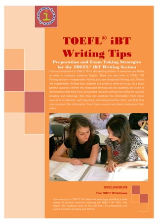 ®
          TOEFL iBT
          Writing Tips
  Preparation and Exam Taking Strategies
    for the TOEFL® iBT Writing Section
The last component in TOEFL® iBT is the Writing section. It measures you ability
to write in standard academic English. There are two tasks in TOEFL® iBT
Writing section – Independent Writing task and Integrated Writing task. Within
the Independent Writing task students are asked to write an essay on a given
general question. Within the Integrated Writing task the students are asked to
demonstrate that they have understood material coming from different sources
(reading and listening), that they can combine the information from those
sources in a coherent, well organized, summarized written form, and that they
may compare the information from those sources and draw conclusions from
them.




                                               www.i-Courses.org

                                        Your TOEFL® iBT Gateway

  i-Courses.org is a TOEFL® iBT dedicated web page providing a wide
  variety of practice materials including full TOEFL® iBT Tests that
  feature the academic level of the real tests. All components are
  scored, including Speaking and Writing.
 