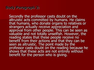 Body Paragraph 2: Secondly the professor casts doubt on the altruistic acts committed by humans. He claims that humans, who donate organs to relatives or strangers actually receive appreciation and approval from other people. This can be seen as valuable and not totally unselfish. However, the reading states that these people receive no benefit from their actions and that they can be seen as altruistic. The point made by the professor casts doubt on the reading because he shows that these acts are not entirely without benefit for the person who is giving. 
