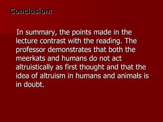 Conclusion: In summary, the points made in the lecture contrast with the reading. The professor demonstrates that both the meerkats and humans do not act altruistically as first thought and that the idea of altruism in humans and animals is in doubt. 