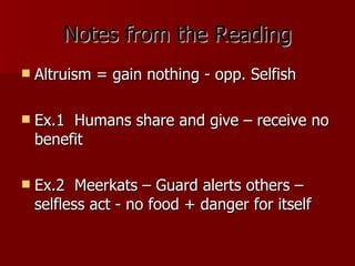 Notes from the Reading Altruism = gain nothing - opp. Selfish Ex.1  Humans share and give – receive no benefit Ex.2  Meerkats – Guard alerts others – selfless act - no food + danger for itself 