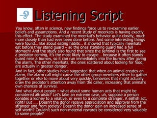 Listening Script You know, often in science, new findings force us to re-examine earlier beliefs and assumptions. And a recent study of meerkats is having exactly this effect. The study examined the meerkat’s behavior quite closely, much more closely than had ever been done before. And some interesting things were found… like about eating habits… it showed that typically meerkats eat before they stand guard – so the ones standing guard had a full stomach! And the study also found that since the sentinel is the first to see a predator coming, it’s the most likely to escape… because it often stands guard near a burrow, so it can run immediately into the burrow after giving the alarm. The other meerkats, the ones scattered about looking for food, are actually in greater danger.  And in fact, other studies have suggested that when an animal creates an alarm, the alarm call might cause the other group members either to gather together or else to move about very quickly, behaviors that might actually draw the predator’s attention away from the caller, increasing that animal’s own chances of survival. And what about people – what about some human acts that might be considered altruistic? Let’s take an extreme case, uh, suppose a person donates a kidney to a relative, or even to a complete stranger. A selfish act, right? But …. Doesn’t the donor receive appreciation and approval from the stranger and from society? Doesn’t the donor gain an increased sense of self-worth? Couldn’t such non-material rewards be considered very valuable to some people? 
