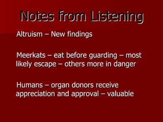 Notes from Listening Altruism – New findings Meerkats – eat before guarding – most likely escape – others more in danger Humans – organ donors receive appreciation and approval – valuable 