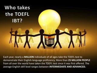 Each year, nearly a MILLION individuals of all ages take the TOEFL test to
demonstrate their English-language proficiency. More than 25 MILLION PEOPLE
from all over the world have taken the TOEFL test since it was first offered. The
average English skill level ranges between INTERMEDIATE AND ADVANCED.
 