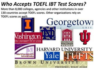 Who Accepts TOEFL IBT Test Scores?
More than 8,000 colleges, agencies and other institutions in over
130 countries accept TOEFL scores. Other organizations rely on
TOEFL scores as well:
 