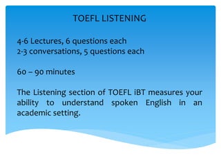 TOEFL LISTENING
4-6 Lectures, 6 questions each
2-3 conversations, 5 questions each
60 – 90 minutes
The Listening section of TOEFL iBT measures your
ability to understand spoken English in an
academic setting.
 