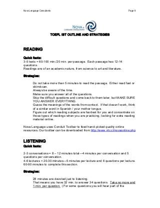 Nova Language Consultants  Page 9 
TOEFL iBT OUTLINE AND STRATEGIES 
READING 
Quick facts: 
3­5 texts = 60­100 min./20 min. per passage.  Each passage has 12­14 
questions. 
Readings are of an academic nature, from science to art and literature. 
Strategies: 
    Do not take more than 5 minutes to read the passage.  Either read fast or 
skim/scan. 
    Always be aware of the time. 
    Make sure you answer all of the questions. 
    Skip the difficult questions and come back to them later, but MAKE SURE 
YOU ANSWER EVERYTHING. 
    Guess the meanings of the words from context.  If that doesn’t work, think 
of a similar word in Spanish / your mother tongue. 
    Figure out which reading subjects are hardest for you and concentrate on 
those types of readings when you are practicing, looking for extra reading 
material online. 
Nova Language uses Conduit Toolbar to feed hand­picked quality online 
resources. Our toolbar can be downloaded from http://www.nlc.cl/novaonline.php 
LISTENING 
Quick facts: 
2­3 conversations = 8 – 12 minutes total—4 minutes per conversation and 5 
questions per conversation. 
4­6 lectures = 20­30 minutes—5 minutes per lecture and 6 questions per lecture. 
60­90 minutes to complete this section. 
Strategies: 
    28 minutes are devoted just to listening. 
    That means you have 32 min. to answer 34 questions.  Take no more and 
1 min. per question.  (For some questions you will hear part of the
 
