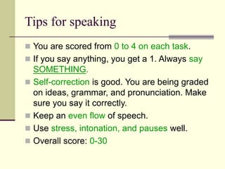 Tips for speaking
 You are scored from 0 to 4 on each task.
 If you say anything, you get a 1. Always say
SOMETHING.
 Self-correction is good. You are being graded
on ideas, grammar, and pronunciation. Make
sure you say it correctly.
 Keep an even flow of speech.
 Use stress, intonation, and pauses well.
 Overall score: 0-30
 
