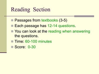 Reading Section
 Passages from textbooks (3-5)
 Each passage has 12-14 questions.
 You can look at the reading when answering
the questions.
 Time: 60-100 minutes
 Score: 0-30
 