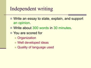 Independent writing
 Write an essay to state, explain, and support
an opinion.
 Write about 300 words in 30 minutes.
 You are scored for
 Organization
 Well developed ideas
 Quality of language used
 