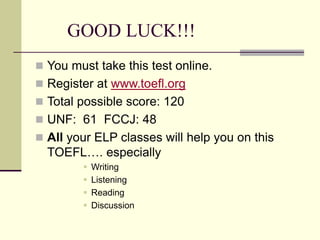 GOOD LUCK!!!
 You must take this test online.
 Register at www.toefl.org
 Total possible score: 120
 UNF: 61 FCCJ: 48
 All your ELP classes will help you on this
TOEFL…. especially
 Writing
 Listening
 Reading
 Discussion
 
