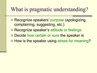 What is pragmatic understanding?
 Recognize speakers’ purpose (apologizing,
complaining, suggesting, etc.)
 Recognize speaker’s attitude or feelings
 Decide how certain or sure the speaker is
 How is the speaker using stress for meaning?
 