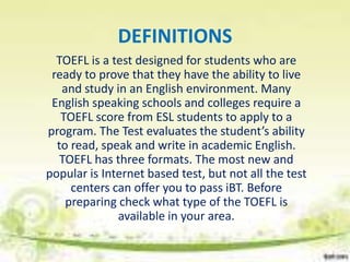 DEFINITIONS
  TOEFL is a test designed for students who are
 ready to prove that they have the ability to live
   and study in an English environment. Many
 English speaking schools and colleges require a
   TOEFL score from ESL students to apply to a
program. The Test evaluates the student’s ability
  to read, speak and write in academic English.
   TOEFL has three formats. The most new and
popular is Internet based test, but not all the test
     centers can offer you to pass iBT. Before
    preparing check what type of the TOEFL is
              available in your area.
 