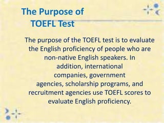 The Purpose of
  TOEFL Test
The purpose of the TOEFL test is to evaluate
 the English proficiency of people who are
      non-native English speakers. In
           addition, international
          companies, government
    agencies, scholarship programs, and
 recruitment agencies use TOEFL scores to
        evaluate English proficiency.
 