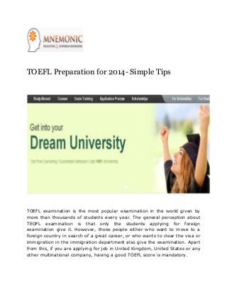 TOEFL Preparation for 2014- Simple Tips

TOEFL examination is the most popular examination in the world given by
more than thousands of students every year. The general perception about
TEOFL examination is that only the students applying for foreign
examination give it. However, those people either who want to move to a
foreign country in search of a great career, or who wants to clear the visa or
immigration in the immigration department also give the examination. Apart
from this, if you are applying for job in United Kingdom, United States or any
other multinational company, having a good TOEFL score is mandatory.

 