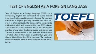 TEST OF ENGLISH AS A FOREIGN LANGUAGE
Test of English as a Foreign Language (TOEFL) is a
compulsory English test conducted for every student
from non-English speaking country looking for overseas
education in English speaking countries like, USA, UK,
etc. It is a test conducted for assessing the fundamental
abilities in English and is accepted by over 6000 colleges
and universities in 110 countries. This is over 3 times the
number of any other English-language proficiency test.
The test is administered in 180 countries at more than
1275 test sites. A TOEFL score is valid for two years and
then is deleted from the official database. The maximum
score for Internet based TOEFL (Computer Based TOEFL)
is 120.
 
