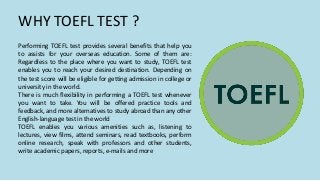 WHY TOEFL TEST ?
Performing TOEFL test provides several benefits that help you
to assists for your overseas education. Some of them are:
Regardless to the place where you want to study, TOEFL test
enables you to reach your desired destination. Depending on
the test score will be eligible for getting admission in college or
university in the world.
There is much flexibility in performing a TOEFL test whenever
you want to take. You will be offered practice tools and
feedback, and more alternatives to study abroad than any other
English-language test in the world
TOEFL enables you various amenities such as, listening to
lectures, view films, attend seminars, read textbooks, perform
online research, speak with professors and other students,
write academic papers, reports, e-mails and more
 