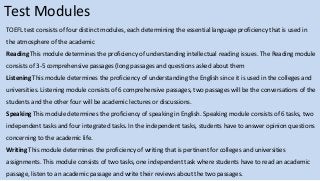 Test Modules
TOEFL test consists of four distinct modules, each determining the essential language proficiency that is used in
the atmosphere of the academic
Reading This module determines the proficiency of understanding intellectual reading issues. The Reading module
consists of 3-5 comprehensive passages (long passages and questions asked about them
Listening This module determines the proficiency of understanding the English since it is used in the colleges and
universities. Listening module consists of 6 comprehensive passages, two passages will be the conversations of the
students and the other four will be academic lectures or discussions.
Speaking This module determines the proficiency of speaking in English. Speaking module consists of 6 tasks, two
independent tasks and four integrated tasks. In the independent tasks, students have to answer opinion questions
concerning to the academic life.
Writing This module determines the proficiency of writing that is pertinent for colleges and universities
assignments. This module consists of two tasks, one independent task where students have to read an academic
passage, listen to an academic passage and write their reviews about the two passages.
 