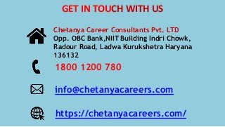 Chetanya Career Consultants Pvt. LTD
Opp. OBC Bank,NIIT Building Indri Chowk,
Radour Road, Ladwa Kurukshetra Haryana
136132
1800 1200 780
info@chetanyacareers.com
https://chetanyacareers.com/
GET IN TOUCH WITH US
 